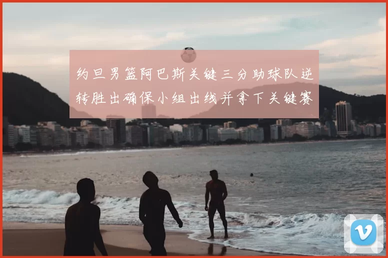 约旦男篮阿巴斯关键三分助球队逆转胜出确保小组出线并拿下关键赛点