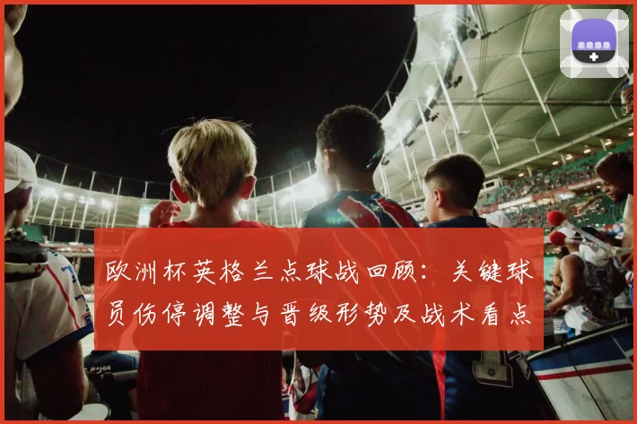 欧洲杯英格兰点球战回顾:关键球员伤停调整与晋级形势及战术看点