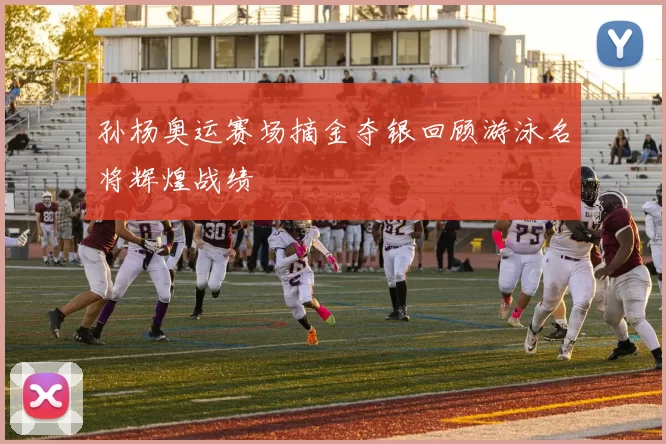 孙杨奥运赛场摘金夺银回顾游泳名将辉煌战绩