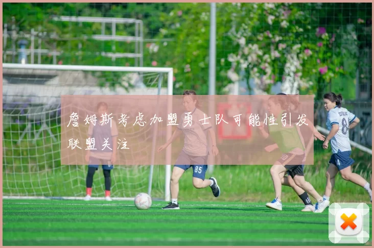 詹姆斯考虑加盟勇士队可能性引发联盟关注