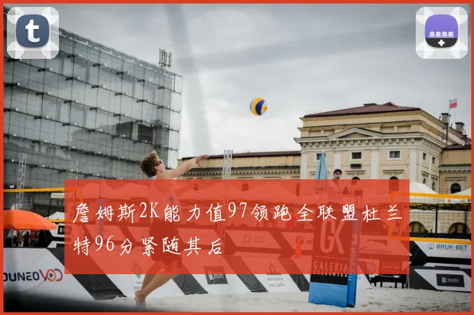 詹姆斯2K能力值97领跑全联盟杜兰特96分紧随其后