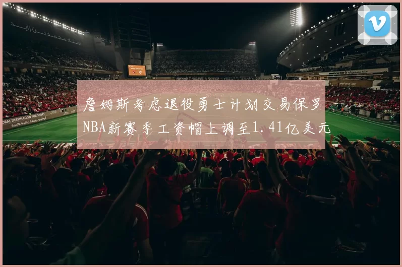 詹姆斯考虑退役勇士计划交易保罗NBA新赛季工资帽上调至1.41亿美元