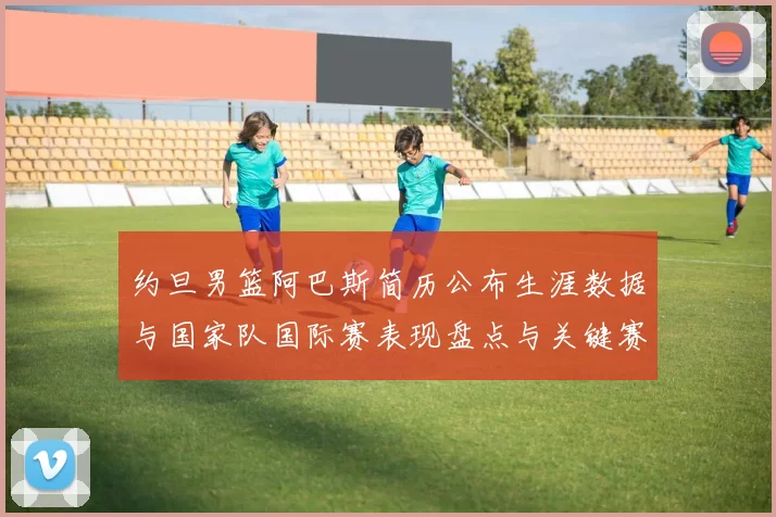 约旦男篮阿巴斯简历公布生涯数据与国家队国际赛表现盘点与关键赛季回顾