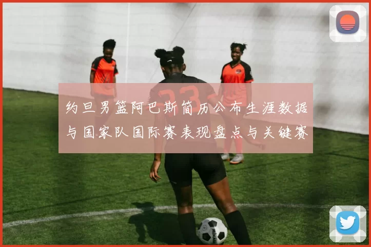 约旦男篮阿巴斯简历公布生涯数据与国家队国际赛表现盘点与关键赛季回顾