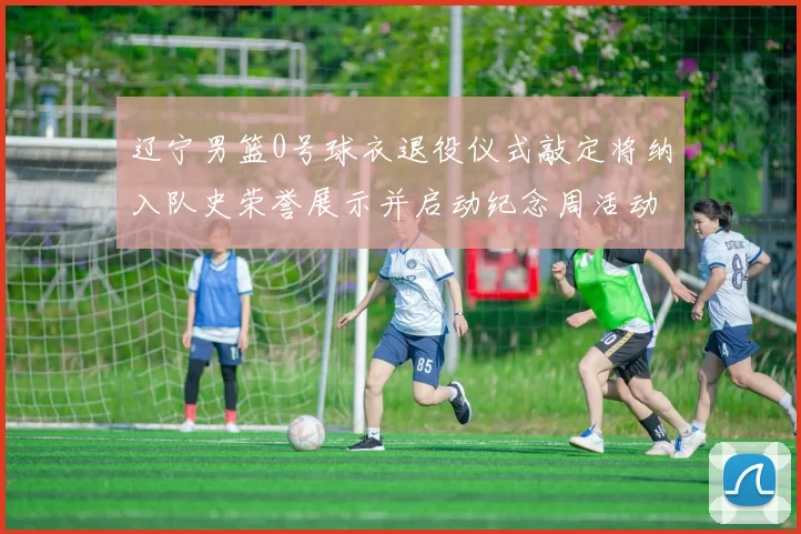 辽宁男篮0号球衣退役仪式敲定将纳入队史荣誉展示并启动纪念周活动